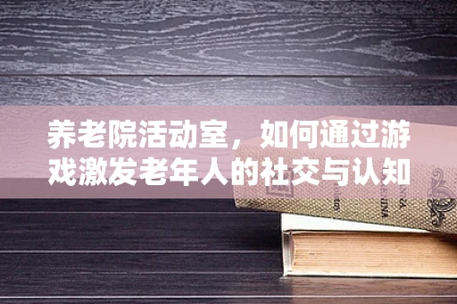 养老院活动室，如何通过游戏激发老年人的社交与认知活力？