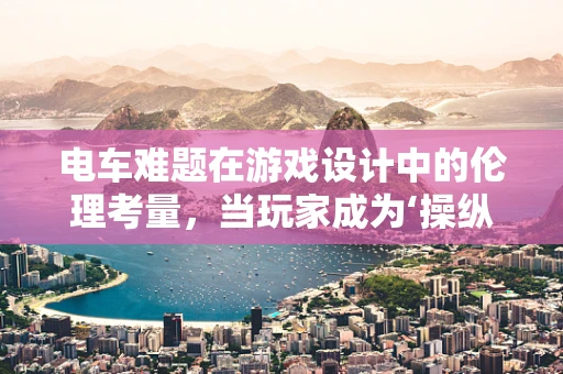 电车难题在游戏设计中的伦理考量，当玩家成为‘操纵者’时，何为道德的界限？