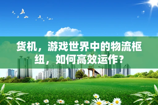 货机，游戏世界中的物流枢纽，如何高效运作？