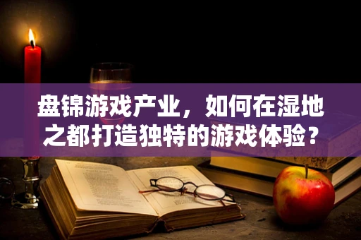 盘锦游戏产业，如何在湿地之都打造独特的游戏体验？