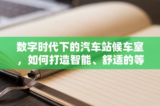 数字时代下的汽车站候车室，如何打造智能、舒适的等待空间？