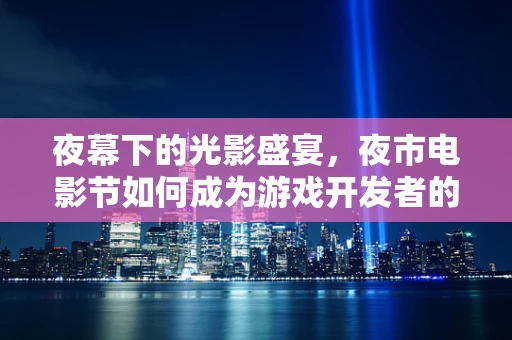 夜幕下的光影盛宴，夜市电影节如何成为游戏开发者的创意灵感库？