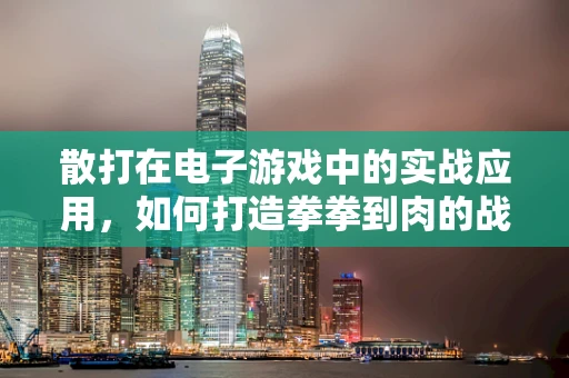散打在电子游戏中的实战应用，如何打造拳拳到肉的战斗体验？