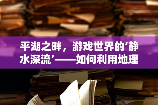 平湖之畔，游戏世界的‘静水深流’——如何利用地理优势打造沉浸式游戏体验？