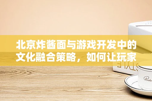 北京炸酱面与游戏开发中的文化融合策略，如何让玩家味蕾与心同时被征服？