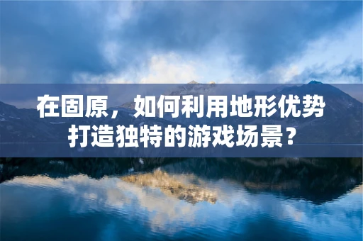 在固原，如何利用地形优势打造独特的游戏场景？