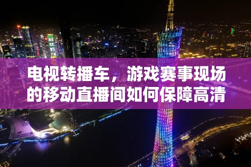 电视转播车，游戏赛事现场的移动直播间如何保障高清、稳定传输？