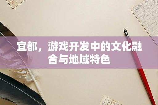 宜都，游戏开发中的文化融合与地域特色