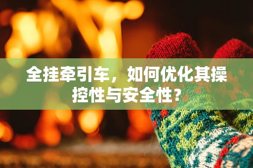 全挂牵引车，如何优化其操控性与安全性？