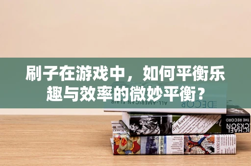 刷子在游戏中，如何平衡乐趣与效率的微妙平衡？