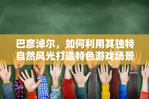 巴彦淖尔，如何利用其独特自然风光打造特色游戏场景？