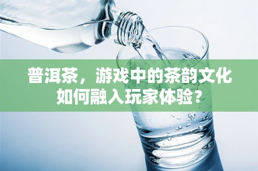 普洱茶，游戏中的茶韵文化如何融入玩家体验？