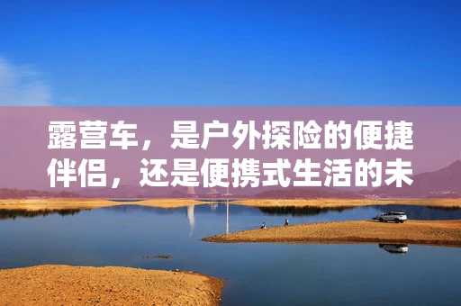 露营车，是户外探险的便捷伴侣，还是便携式生活的未来趋势？