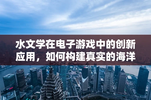 水文学在电子游戏中的创新应用，如何构建真实的海洋生态？