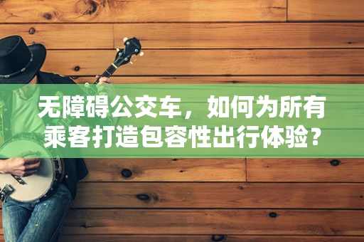 无障碍公交车，如何为所有乘客打造包容性出行体验？