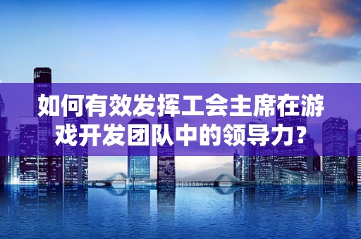 如何有效发挥工会主席在游戏开发团队中的领导力？