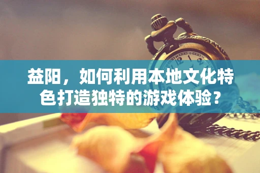 益阳，如何利用本地文化特色打造独特的游戏体验？