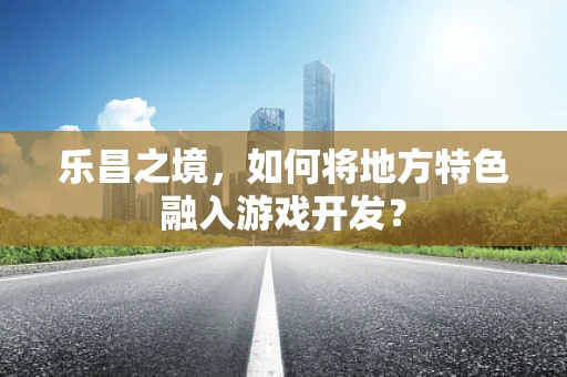 乐昌之境，如何将地方特色融入游戏开发？