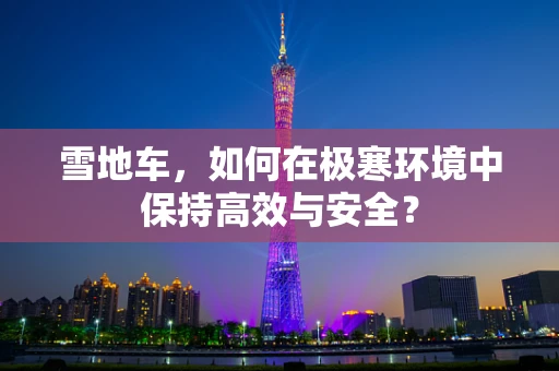 雪地车，如何在极寒环境中保持高效与安全？