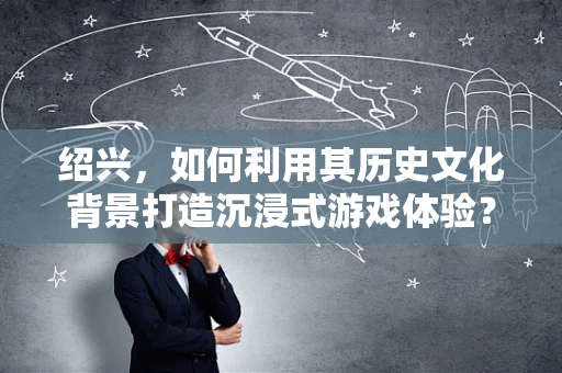 绍兴，如何利用其历史文化背景打造沉浸式游戏体验？