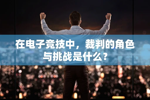 在电子竞技中，裁判的角色与挑战是什么？