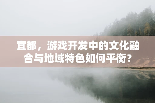 宜都，游戏开发中的文化融合与地域特色如何平衡？