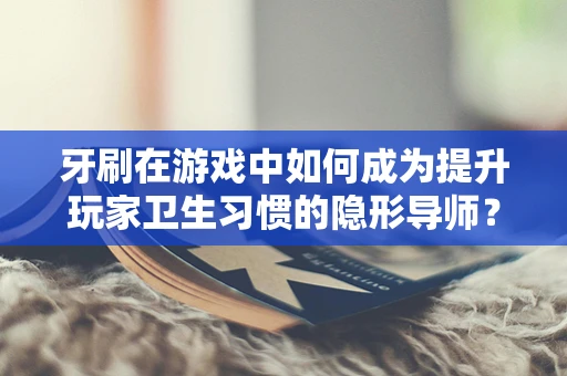 牙刷在游戏中如何成为提升玩家卫生习惯的隐形导师？