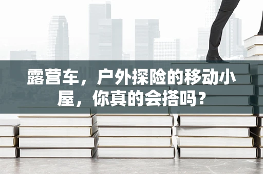 露营车，户外探险的移动小屋，你真的会搭吗？