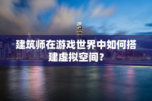 建筑师在游戏世界中如何搭建虚拟空间？
