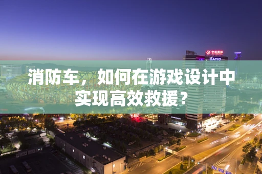 消防车，如何在游戏设计中实现高效救援？