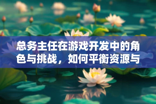 总务主任在游戏开发中的角色与挑战，如何平衡资源与创意？