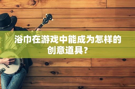 浴巾在游戏中能成为怎样的创意道具？