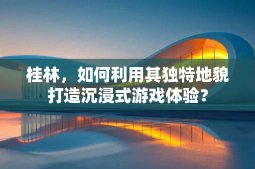 桂林，如何利用其独特地貌打造沉浸式游戏体验？