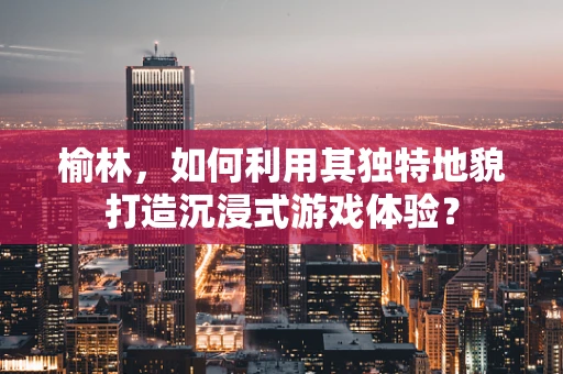 榆林，如何利用其独特地貌打造沉浸式游戏体验？