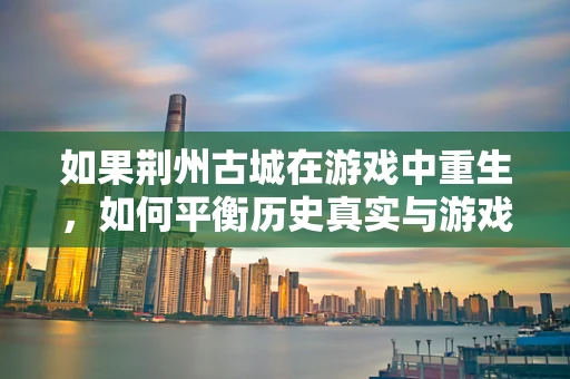 如果荆州古城在游戏中重生，如何平衡历史真实与游戏体验的边界？