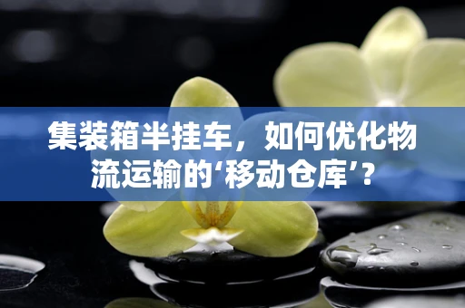 集装箱半挂车，如何优化物流运输的‘移动仓库’？