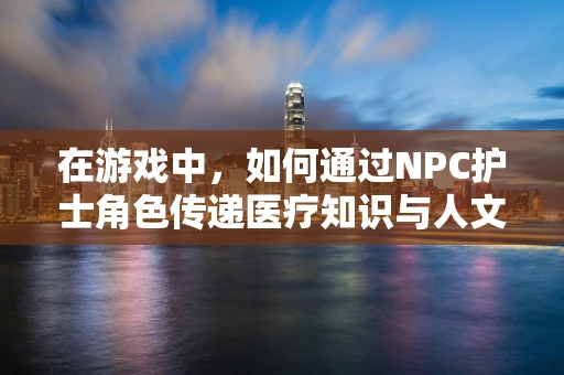 在游戏中，如何通过NPC护士角色传递医疗知识与人文关怀？
