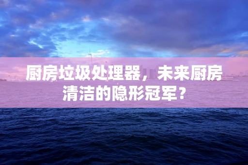 厨房垃圾处理器，未来厨房清洁的隐形冠军？