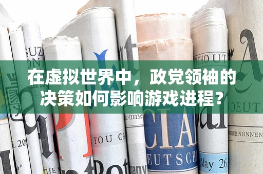 在虚拟世界中，政党领袖的决策如何影响游戏进程？