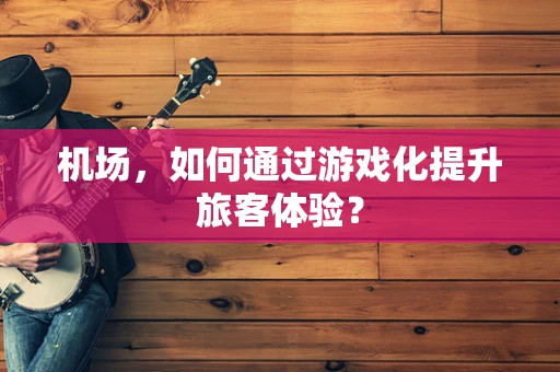 机场，如何通过游戏化提升旅客体验？