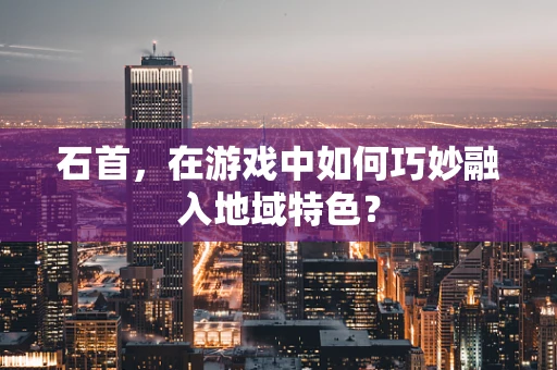 石首，在游戏中如何巧妙融入地域特色？