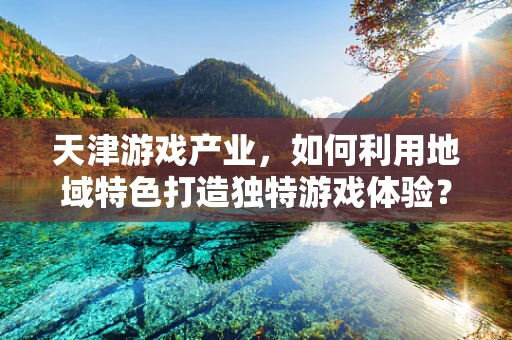 天津游戏产业，如何利用地域特色打造独特游戏体验？