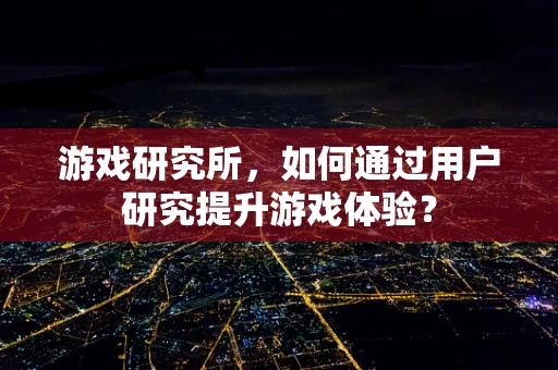 游戏研究所，如何通过用户研究提升游戏体验？