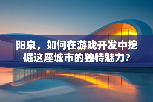阳泉，如何在游戏开发中挖掘这座城市的独特魅力？