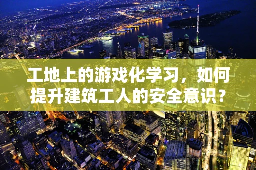 工地上的游戏化学习，如何提升建筑工人的安全意识？