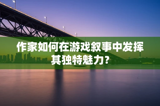 作家如何在游戏叙事中发挥其独特魅力？