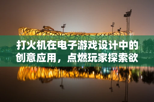 打火机在电子游戏设计中的创意应用，点燃玩家探索欲的火花吗？