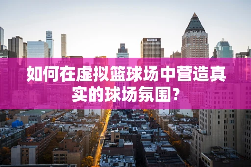 如何在虚拟篮球场中营造真实的球场氛围？