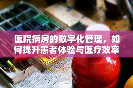 医院病房的数字化管理，如何提升患者体验与医疗效率？