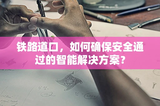 铁路道口，如何确保安全通过的智能解决方案？
